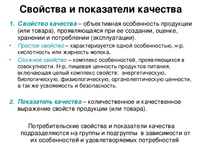 Свойства и показатели качества Свойство качества – объективная особенность продукции (или товара), проявляющаяся при ее создании, оценке, хранении и потреблении (эксплуатации). Простое свойство – характеризуется одной особенностью, н-р, кислотность или жирность молока. Сложное свойство – комплекс особенностей, проявляющихся в совокупности. Н-р, пищевая ценность продуктов питания, включающая целый комплекс свойств: энергетическую, биологическую, физиологическую, органолептическую ценности, а также усвояемость и безопасность.  Показатель качества – количественное и качественное выражение свойств продукции (или товара). Потребительские свойства и показатели качества подразделяются на группы и подгруппы в зависимости от их особенностей и удовлетворяемых потребностей