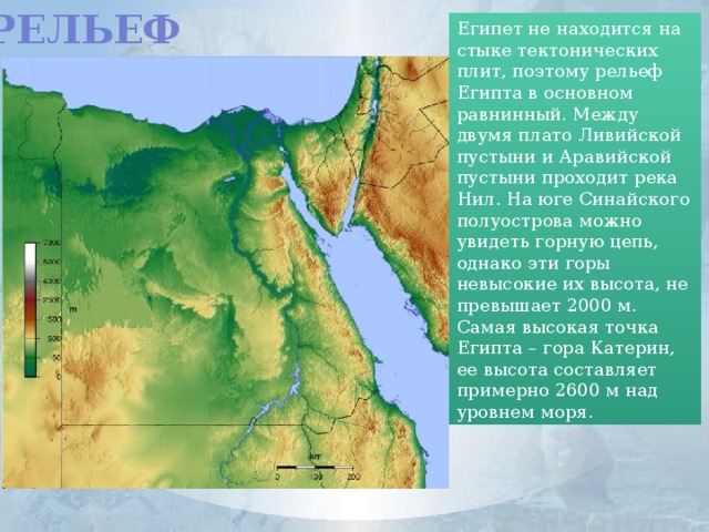 Рельеф Египет не находится на стыке тектонических плит, поэтому рельеф Египта в основном равнинный. Между двумя плато Ливийской пустыни и Аравийской пустыни проходит река Нил. На юге Синайского полуострова можно увидеть горную цепь, однако эти горы невысокие их высота, не превышает 2000 м. Самая высокая точка Египта – гора Катерин, ее высота составляет примерно 2600 м над уровнем моря.