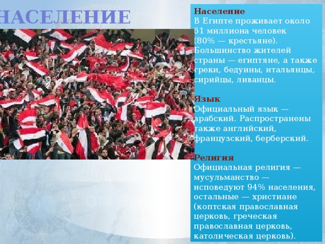 Население Население В Египте проживает около 61 миллиона человек (80% — крестьяне). Большинство жителей страны — египтяне, а также греки, бедуины, итальянцы, сирийцы, ливанцы.  Язык Официальный язык — арабский. Распространены также английский, французский, берберский.  Религия Официальная религия — мусульманство — исповедуют 94% населения, остальные — христиане (коптская православная церковь, греческая православная церковь, католическая церковь).