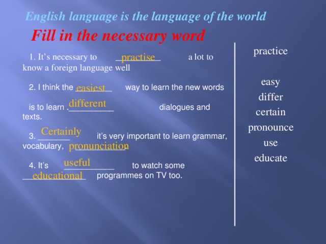 easiest    English language is the language of the world Fill in the necessary word practice easy differ certain pronounce use educate practise 1. It’s necessary to __________ a lot to know a foreign language well 2. I think the ________ way to learn the new words is to learn .__________ dialogues and texts. 3. _______ it’s very important to learn grammar, vocabulary, ___________. 4. It’s ___________ to watch some ______________ programmes on TV too. different  Certainly pronunciation  useful  educational