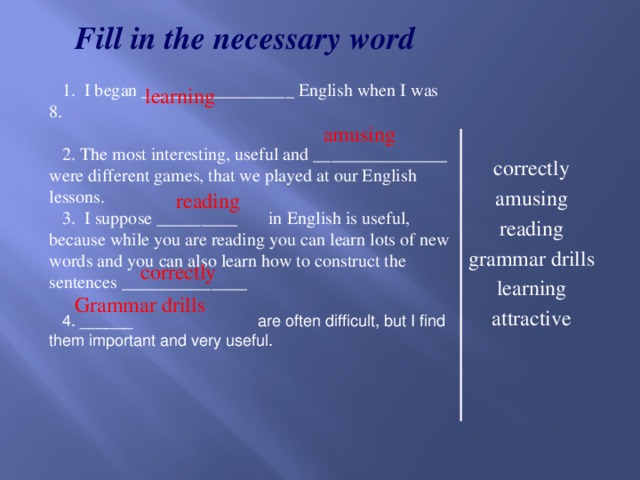 learning  amusing  correctly Fill in the necessary word  I began _________________ English when I was 8.  The most interesting, useful and _______________ were different games, that we played at our English lessons. 3. I suppose _________ in English is useful, because while you are reading you can learn lots of new words and you can also learn how to construct the sentences ______________ 4. ______ are often difficult, but I find them important and very useful. correctly amusing reading grammar drills learning attractive  reading Grammar drills