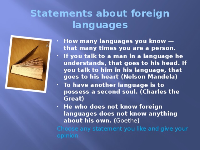 Statements about foreign languages How many languages you know — that many times you are a person. If you talk to a man in a language he understands, that goes to his head. If you talk to him in his language, that goes to his heart (Nelson Mandela) To have another language is to possess a second soul. (Charles the Great) He who does not know foreign languages does not know anything about his own. ( Goethe ) Choose any statement you like and give your opinion