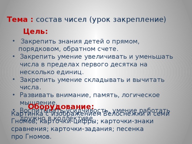 Тема  :  состав чисел (урок закрепление) Цель:  Закрепить знания детей о прямом, порядковом, обратном счете. Закрепить умение увеличивать и уменьшать числа в пределах первого десятка на несколько единиц. Закрепить умение складывать и вычитать числа. Развивать внимание, память, логическое мышление. Воспитывать усидчивость, умение работать дружно в коллективе.   Оборудование: Картинка с изображением Белоснежки и семи Гномов; карточки-цифры; карточки-знаки сравнения; карточки-задания; песенка про Гномов.