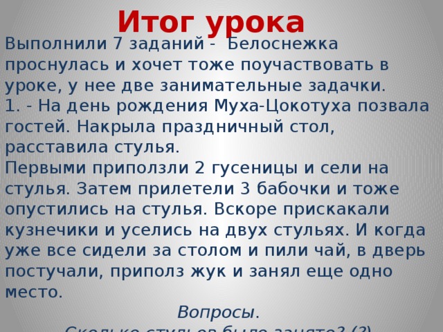 Итог урока Выполнили 7 заданий - Белоснежка проснулась и хочет тоже поучаствовать в уроке, у нее две занимательные задачки. 1. - На день рождения Муха-Цокотуха позвала гостей. Накрыла праздничный стол, расставила стулья. Первыми приползли 2 гусеницы и сели на стулья. Затем прилетели 3 бабочки и тоже опустились на стулья. Вскоре прискакали кузнечики и уселись на двух стульях. И когда уже все сидели за столом и пили чай, в дверь постучали, приполз жук и занял еще одно место. Вопросы. Сколько стульев было занято? (?) Сколько было гостей? (?)