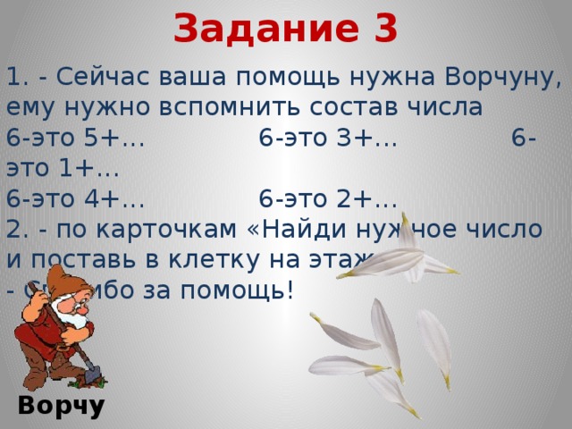 Задание 3 1. - Сейчас ваша помощь нужна Ворчуну, ему нужно вспомнить состав числа 6-это 5+... 6-это З+... 6-это 1+... 6-это 4+... 6-это 2+... 2. - по карточкам «Найди нужное число и поставь в клетку на этаж» - Спасибо за помощь! Ворчун