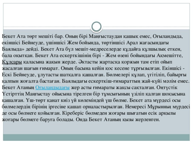 Бекет Ата төрт мешіті бар. Оның бірі Маңғыстаудан қашық емес, Оғыландыда, екіншісі Бейнеуде, үшіншісі Жем бойында, төртіншісі Арал жағасындағы  Баялыда» дейді. Бекет Ата бүл мешіт-медреселерде құдайға құлшылық еткен, бала оқытқан. Бекет Ата ескерткішінің бірі - Жем өзені бойындағы Ақмешітте,  Құлсары   қаласына жақын жерде. Әктасты жартасқа қоржын там етіп ойып жасалған шағын ғимарат. Оның басына кейін қос кесене тұрғызылған. Екіншісі - Ескі Бейнеуде, ұлутасты шатқалға қашалған. Бөлмелері құлап, үгітіліп, байырғы қалпын жоғалта бастаған. Баялыдағы ескерткіш-ғимараттың жай-күйі мәлім емес. Бекет Атаның  Оғыландыдағы  жер асты ғимараты жақсы сақталған. Оңтүстік Үстірттің Маңғыстау ойысына тірелген бір тұмсығының үзіліп қалған шоқысына қашалған. Үш-төрт қанат киіз үй көлеміндей үш бөлме. Бекет ата мүрдесі осы бөлмелердің бірінің іргесіне қашап орналастырылған. Немересі Мұрынньң мүрдесі де осы бөлмеге қойылған. Кіреберіс бөлмеден жоғары шығатын есік арқылы жоғары бөлмеге баруға болады. Онда Бекет Атаның қызы жерленген. 