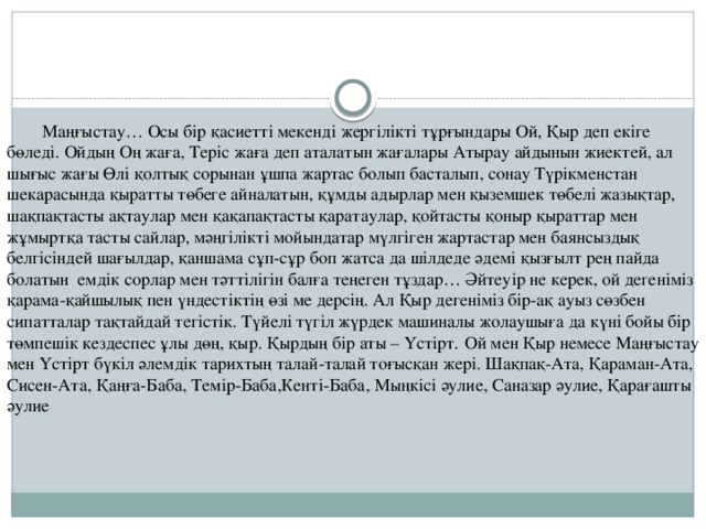 Маңғыстау… Осы бiр қасиеттi мекендi жергiлiктi тұрғындары Ой, Қыр деп екiге бөледi. Ойдың Оң жаға, Терiс жаға деп аталатын жағалары Атырау айдынын жиектей, ал шығыс жағы Өлi қолтық сорынан ұшпа жартас болып басталып, сонау Түрiкменстан шекарасында қыратты төбеге айналатын, құмды адырлар мен қыземшек төбелi жазықтар, шақпақтасты ақтаулар мен қақапақтасты қаратаулар, қойтасты қоныр қыраттар мен жұмыртқа тасты сайлар, мәңгiлiктi мойындатар мүлгiген жартастар мен баянсыздық белгiсiндей шағылдар, қаншама сұп-сұр боп жатса да шiлдеде әдемi қызғылт рең пайда болатын  емдiк сорлар мен тәттiлiгiн балға теңеген тұздар… Әйтеуiр не керек, ой дегенiмiз қарама-қайшылық пен үндестiктiң өзi ме дерсiң. Ал Қыр дегенiмiз бiр-ақ ауыз сөзбен сипатталар тақтайдай тегiстiк. Түйелi түгiл жүрдек машиналы жолаушыға да күнi бойы бiр төмпешiк кездеспес ұлы дөң, қыр. Қырдың бiр аты – Үстiрт.  Ой мен Қыр немесе Маңғыстау мен Үстiрт бүкiл әлемдiк тарихтың талай-талай тоғысқан жерi. Шақпақ-Ата, Қараман-Ата, Сисен-Ата, Қаңға-Баба, Темiр-Баба,Кентi-Баба, Мыңкiсi әулие, Саназар әулие, Қарағашты әулие