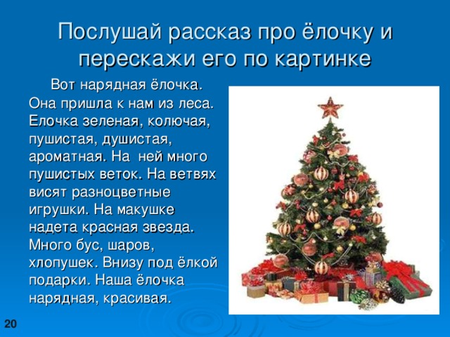 Послушай рассказ про ёлочку и перескажи его по картинке  Вот нарядная ёлочка. Она пришла к нам из леса. Елочка зеленая, колючая, пушистая, душистая, ароматная. На ней много пушистых веток. На ветвях висят разноцветные игрушки. На макушке надета красная звезда. Много бус, шаров, хлопушек. Внизу под ёлкой подарки. Наша ёлочка нарядная, красивая. 20