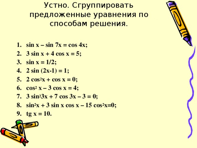 Устно. Сгруппировать предложенные уравнения по способам решения.   sin x – sin 7x = cos 4x; 3 sin x + 4 cos x = 5; sin x = 1/2; 2 sin (2x-1) = 1; 2 cos 2 x + cos х = 0; cos 2 x – 3 cos x = 4; 3 sin 2 3x + 7 cos 3x – 3 = 0; sin 2 x + 3 sin x cos x – 15 cos 2 x=0 ; tg x = 10.