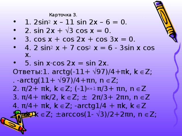 Карточка 3. Карточка 3. Карточка 3. Карточка 3. Карточка 3. 1. 2sin 2 x – 11 sin 2x – 6 = 0. 2. sin 2x +  3 cos x = 0. 3. cos x + cos 2x + cos 3x = 0. 4. 2 sin 2 x + 7 cos 2 x = 6 - 3sin x cos x. 5. sin x·cos 2 x = sin 2x. Ответы:1. arctg (-11+  97)/4+ π k , k   Z ; . - arctg (11+  97)/4+ π n , n   Z ; 2 . π /2+ π k , k   Z ; (-1) к+1 π /3+ π n , n  Z 3. π /4+ π k /2, k   Z ; ± 2 π /3+ 2 π n , n   Z 4 . π /4+ π k , k   Z ; - arctg 1/4 + π k , k   Z 5. π k , k   Z ; ±arccos (1 -   3 )/ 2 + 2 π n , n   Z ;