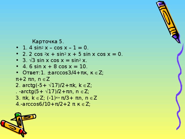 Карточка 5. 1. 4 sin 2 x – cos x – 1 = 0. 2. 2 cos 2 x + sin 2 x + 5 sin x cos x = 0. 3.  3 sin x cos x = sin 2 x. 4 . 6 sin x + 8 cos x = 10. Ответ:1. ±arccos 3/4+ π к, к  Z ; π +2 π n , n   Z 2 . arctg (-5+  17)/2+ π k , k   Z ; . - arctg (5+  17)/2+ π n , n   Z ; 3. π k , k   Z ; (-1) к+ π /3+ π n , n  Z 4.- arccos 6/10+ π /2+2 π к  Z ;