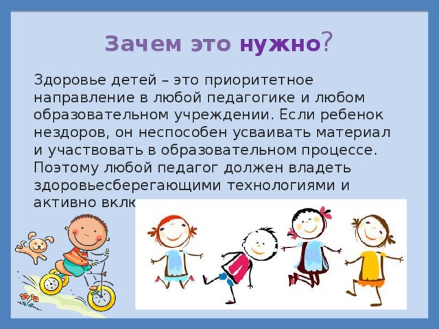 Зачем это нужно ? Здоровье детей – это приоритетное направление в любой педагогике и любом образовательном учреждении. Если ребенок нездоров, он неспособен усваивать материал и участвовать в образовательном процессе. Поэтому любой педагог должен владеть здоровьесберегающими технологиями и активно включать их в урок.