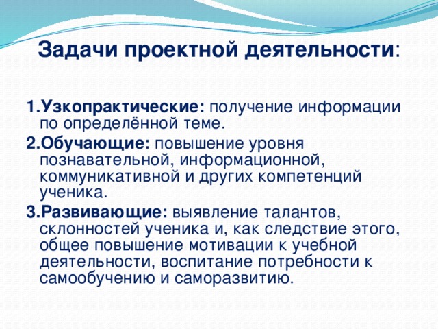 Задачи проектной деятельности : 1.Узкопрактические: получение информации по определённой теме. 2.Обучающие: повышение уровня познавательной, информационной, коммуникативной и других компетенций ученика. 3.Развивающие: выявление талантов, склонностей ученика и, как следствие этого, общее повышение мотивации к учебной деятельности, воспитание потребности к самообучению и саморазвитию.