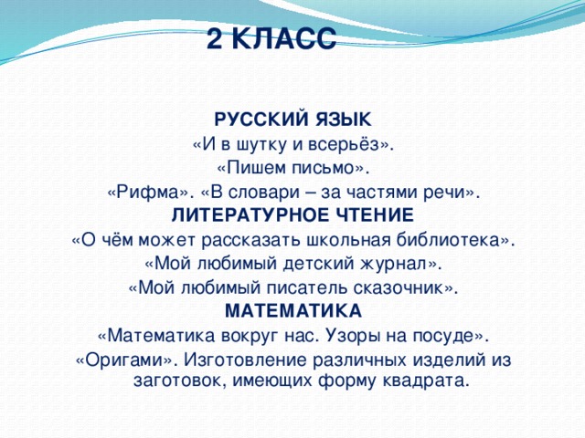 2 КЛАСС РУССКИЙ ЯЗЫК «И в шутку и всерьёз». «Пишем письмо». «Рифма». «В словари – за частями речи». ЛИТЕРАТУРНОЕ ЧТЕНИЕ «О чём может рассказать школьная библиотека». «Мой любимый детский журнал». «Мой любимый писатель сказочник». МАТЕМАТИКА «Математика вокруг нас. Узоры на посуде». «Оригами». Изготовление различных изделий из заготовок, имеющих форму квадрата.