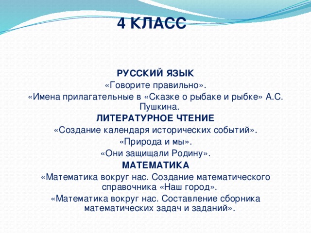 4 КЛАСС РУССКИЙ ЯЗЫК «Говорите правильно». «Имена прилагательные в «Сказке о рыбаке и рыбке» А.С. Пушкина. ЛИТЕРАТУРНОЕ ЧТЕНИЕ «Создание календаря исторических событий». «Природа и мы». «Они защищали Родину». МАТЕМАТИКА «Математика вокруг нас. Создание математического справочника «Наш город». «Математика вокруг нас. Составление сборника математических задач и заданий».