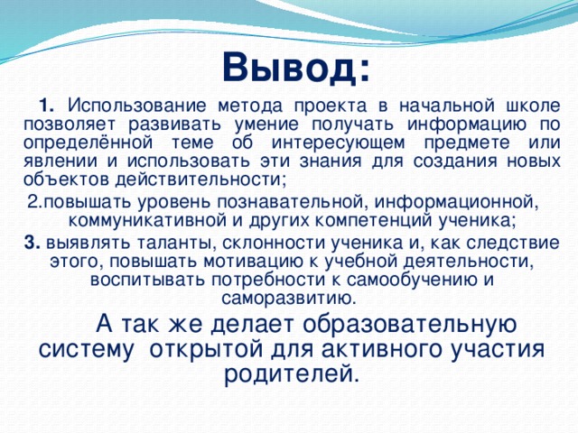 Вывод:   1.  Использование метода проекта в начальной школе позволяет развивать умение получать информацию по определённой теме об интересующем предмете или явлении и использовать эти знания для создания новых объектов действительности; 2.повышать уровень познавательной, информационной, коммуникативной и других компетенций ученика;  3. выявлять таланты, склонности ученика и, как следствие этого, повышать мотивацию к учебной деятельности, воспитывать потребности к самообучению и саморазвитию.    А так же делает образовательную систему открытой для активного участия родителей.