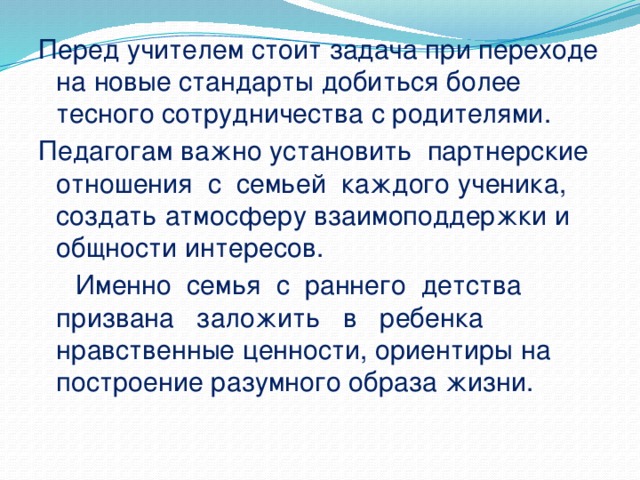 Перед учителем стоит задача при переходе на новые стандарты добиться более тесного сотрудничества с родителями. Педагогам важно установить партнерские отношения с семьей каждого ученика, создать атмосферу взаимоподдержки и общности интересов.  Именно семья с раннего детства призвана заложить в ребенка нравственные ценности, ориентиры на построение разумного образа жизни.