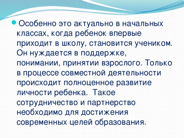 Особенно это актуально в начальных классах, когда ребенок впервые приходит в школу, становится учеником. Он нуждается в поддержке, понимании, принятии взрослого. Только в процессе совместной деятельности происходит полноценное развитие личности ребенка. Такое сотрудничество и партнерство необходимо для достижения современных целей образования.