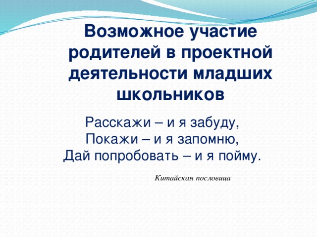 Возможное участие родителей в проектной деятельности младших школьников Расскажи – и я забуду, Покажи – и я запомню, Дай попробовать – и я пойму.  Китайская пословица