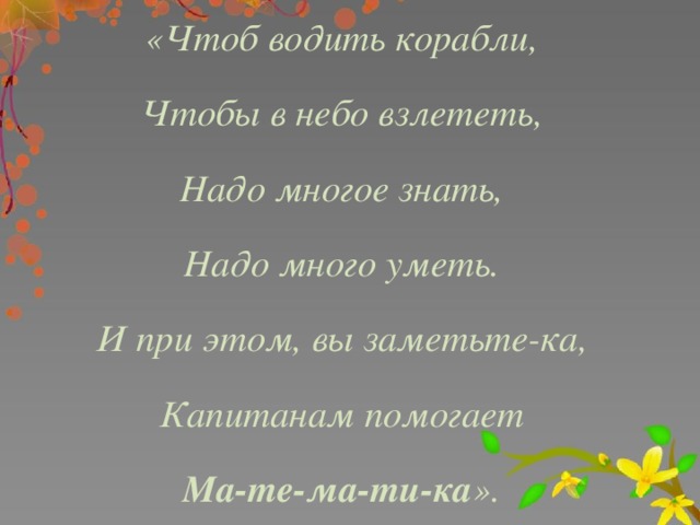 «Чтоб водить корабли, Чтобы в небо взлететь, Надо многое знать, Надо много уметь. И при этом, вы заметьте-ка, Капитанам помогает Ма-те-ма-ти-ка ».