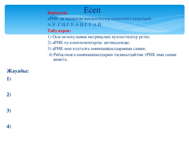 Есеп Берілгені: аРНК-да жазылған нуклеотидтер кезектілігі келесідей: А-У- Г-Ц-Г-У-А-Ц-Г-У-А-Ц Табу керек: 1) Осы молекуланың матрицалық нуклеотидтер ретін; 2) аРНК-ға комплементарлы антикадонды; 3) аРНК-мен кодталға аминқышқылдарының санын;  4) Рибасомаға аминқышқылдарын тасымалдайтын тРНК-ның санын анықта. Жауабы: 1)  2)  3)  4)