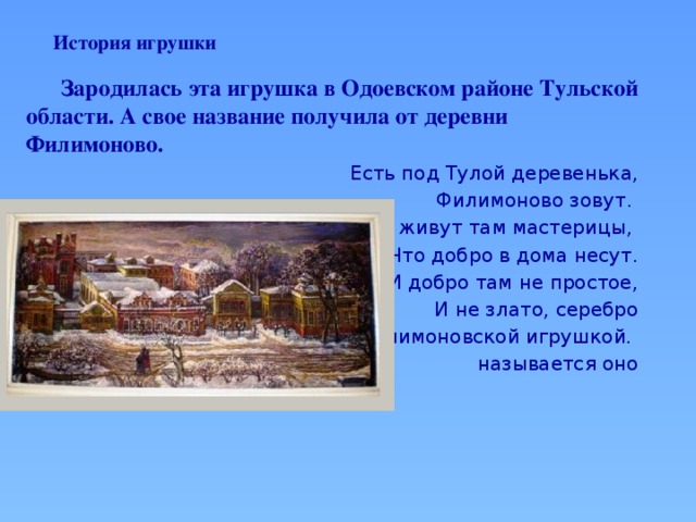 История игрушки    Зародилась эта игрушка в Одоевском районе Тульской области. А свое название получила от деревни Филимоново. Есть под Тулой деревенька, Филимоново зовут. И живут там мастерицы, Что добро в дома несут. И добро там не простое, И не злато, серебро Филимоновской игрушкой. называется оно