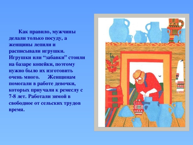 Как правило, мужчины делали только посуду, а женщины лепили и расписывали игрушки.  Игрушки или “забавки” стоили на базаре копейки, поэтому нужно было их изготовить очень много.  Женщинам помогали в работе девочки, которых приучали к ремеслу с 7-8 лет. Работали зимой в свободное от сельских трудов время.