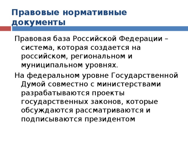 Правовые нормативные документы Правовая база Российской Федерации – система, которая создается на российском, региональном и муниципальном уровнях. На федеральном уровне Государственной Думой совместно с министерствами разрабатываются проекты государственных законов, которые обсуждаются рассматриваются и подписываются президентом