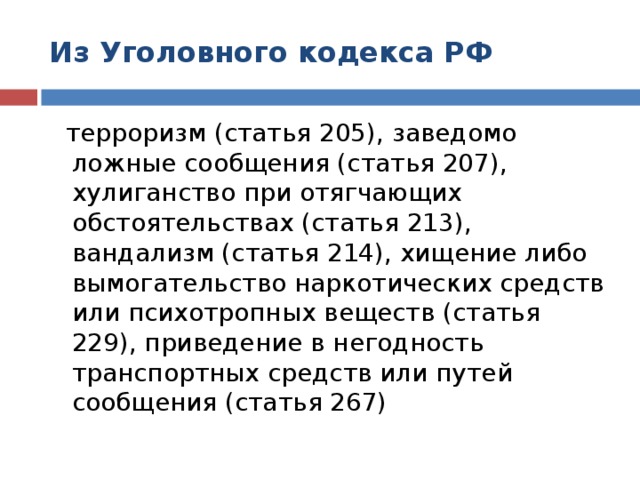 Из Уголовного кодекса РФ  терроризм (статья 205), заведомо ложные сообщения (статья 207), хулиганство при отягчающих обстоятельствах (статья 213), вандализм (статья 214), хищение либо вымогательство наркотических средств или психотропных веществ (статья 229), приведение в негодность транспортных средств или путей сообщения (статья 267)