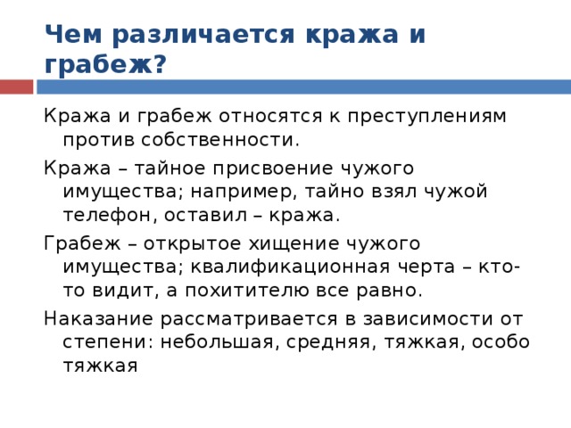 Чем различается кража и грабеж? Кража и грабеж относятся к преступлениям против собственности. Кража – тайное присвоение чужого имущества; например, тайно взял чужой телефон, оставил – кража. Грабеж – открытое хищение чужого имущества; квалификационная черта – кто-то видит, а похитителю все равно. Наказание рассматривается в зависимости от степени: небольшая, средняя, тяжкая, особо тяжкая