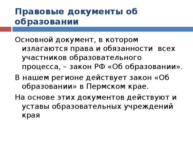 Правовые документы об образовании Основной документ, в котором излагаются права и обязанности всех участников образовательного процесса, – закон РФ «Об образовании». В нашем регионе действует закон «Об образовании» в Пермском крае. На основе этих документов действуют и уставы образовательных учреждений края