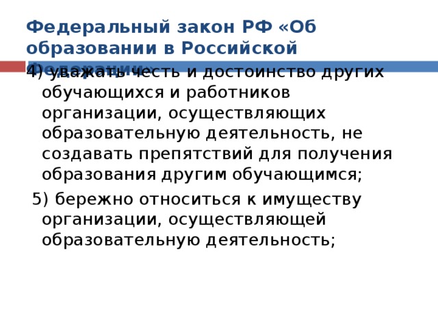 Федеральный закон РФ «Об образовании в Российской Федерации» 4) уважать честь и достоинство других обучающихся и работников организации, осуществляющих образовательную деятельность, не создавать препятствий для получения образования другим обучающимся;  5) бережно относиться к имуществу организации, осуществляющей образовательную деятельность;