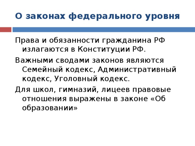 О законах федерального уровня Права и обязанности гражданина РФ излагаются в Конституции РФ. Важными сводами законов являются Семейный кодекс, Административный кодекс, Уголовный кодекс. Для школ, гимназий, лицеев правовые отношения выражены в законе «Об образовании»