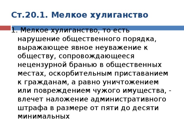 Ст.20.1. Мелкое хулиганство 1. Мелкое хулиганство, то есть нарушение общественного порядка, выражающее явное неуважение к обществу, сопровождающееся нецензурной бранью в общественных местах, оскорбительным приставанием к гражданам, а равно уничтожением или повреждением чужого имущества, - влечет наложение административного штрафа в размере от пяти до десяти минимальных