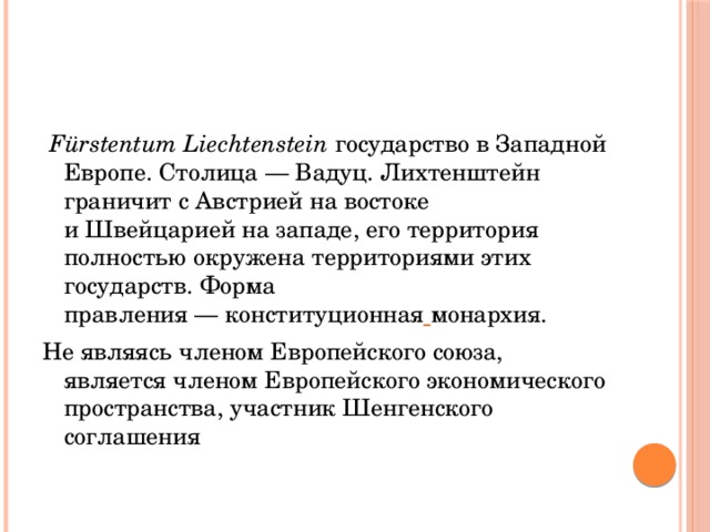   Fürstentum Liechtenstein государство в Западной Европе. Столица — Вадуц. Лихтенштейн граничит с Австрией на востоке и Швейцарией на западе, его территория полностью окружена территориями этих государств. Форма правления — конституционная  монархия. Не являясь членом Европейского союза, является членом Европейского экономического пространства, участник Шенгенского соглашения