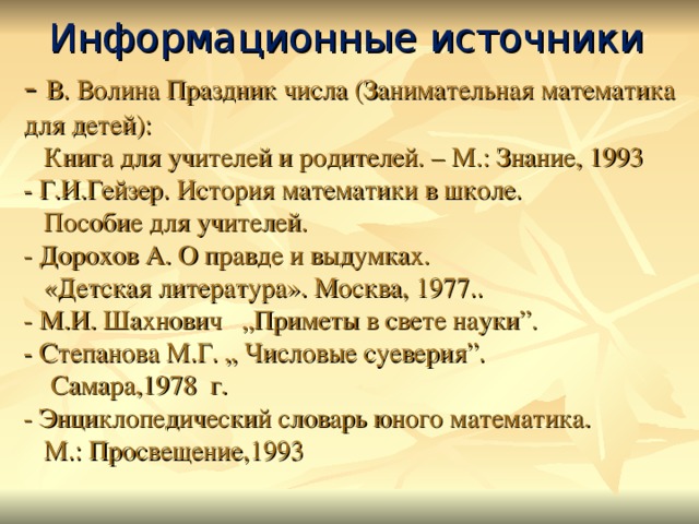 Информационные источники  -  В. Волина Праздник числа (Занимательная математика для детей):  Книга для учителей и родителей. – М.: Знание, 1993  - Г.И.Гейзер. История математики в школе.  Пособие для учителей.  - Дорохов А. О правде и выдумках.  «Детская литература». Москва, 1977..  - М.И. Шахнович „Приметы в свете науки”.  - Степанова М.Г. „ Числовые суеверия”.  Самара,1978 г.  - Энциклопедический словарь юного математика.  М.: Просвещение,1993