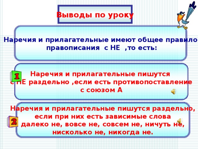 Выводы по уроку Наречия и прилагательные имеют общее правило  правописания с НЕ ,то есть: Наречия и прилагательные пишутся с НЕ раздельно ,если есть противопоставление с союзом А Наречия и прилагательные пишутся раздельно, если при них есть зависимые слова далеко не, вовсе не, совсем не, ничуть не, нисколько не, никогда не.