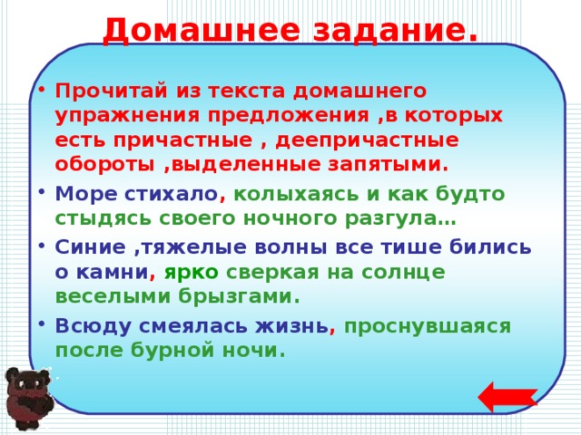 Домашнее задание. Прочитай из текста домашнего упражнения предложения ,в которых есть причастные , деепричастные обороты ,выделенные запятыми. Море стихало , колыхаясь и как будто стыдясь своего ночного разгула… Синие ,тяжелые волны все тише бились о камни , ярко сверкая на солнце веселыми брызгами. Всюду смеялась жизнь ,  проснувшаяся после бурной  ночи.