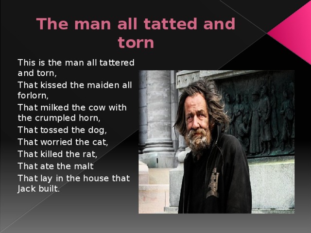 The man all tatted and torn This is the man all tattered and torn, That kissed the maiden all forlorn, That milked the cow with the crumpled horn, That tossed the dog, That worried the cat, That killed the rat, That ate the malt That lay in the house that Jack built.