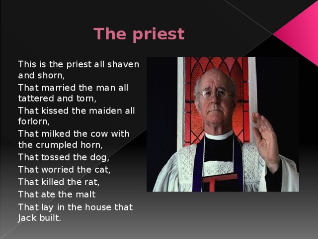 The priest This is the priest all shaven and shorn, That married the man all tattered and torn, That kissed the maiden all forlorn, That milked the cow with the crumpled horn, That tossed the dog, That worried the cat, That killed the rat, That ate the malt That lay in the house that Jack built.