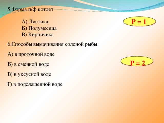 5.Форма п/ф котлет Р = 1 А) Листика Б) Полумесяца В) Кирпичика 6.Способы вымачивания соленой рыбы: А) в проточной воде Б) в сменной воде В) в уксусной воде Г) в подслащенной воде Р = 2