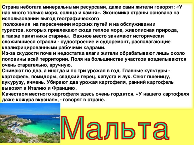 Страна небогата минеральными ресурсами, даже сами жители говорят: «У нас много только моря, солнца и камня». Экономика страны основана на использовании выгод географического  положения на пересечении морских путей и на обслуживании туристов, которых привлекают сюда теплое море, живописная природа, а также памятники старины. Важное место занимают исторически сложившиеся отрасли - судостроение и судоремонт, располагающие квалифицированными рабочими кадрами. Из-за скудости почв и недостатка влаги жители обрабатывают лишь около половины всей территории. Поля на большинстве участков возделываются очень старательно, вручную. Снимают по два, а иногда и по три урожая в год. Главные культуры - картофель, помидоры, сладкий перец, капуста и лук. Сеют пшеницу, кукурузу, ячмень. Убирают два урожая картофеля, ранний картофель вывозят в Италию и Францию. Качеством местного картофеля здесь очень гордятся. «У нашего картофеля даже кожура вкусная», - говорят в стране.