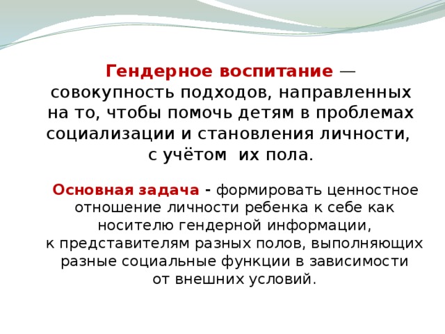 Гендерное воспитание  — совокупность подходов, направленных на то, чтобы помочь детям в проблемах социализации и становления личности, с учётом их пола.  Основная задача - формировать ценностное отношение личности ребенка к себе как носителю гендерной информации, к представителям разных полов, выполняющих разные социальные функции в зависимости от внешних условий.