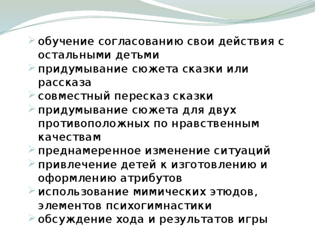 обучение согласованию свои действия с остальными детьми придумывание сюжета сказки или рассказа совместный пересказ сказки придумывание сюжета для двух противоположных по нравственным качествам преднамеренное изменение ситуаций привлечение детей к изготовлению и оформлению атрибутов использование мимических этюдов, элементов психогимнастики обсуждение хода и результатов игры