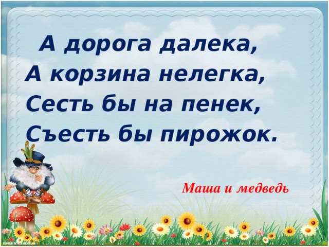 А дорога далека, А корзина нелегка, Сесть бы на пенек, Съесть бы пирожок.  Маша и медведь