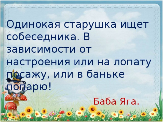 Одинокая старушка ищет собеседника. В зависимости от настроения или на лопату посажу, или в баньке попарю!  Баба Яга.