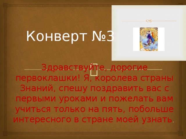 Конверт №3 Здравствуйте, дорогие первоклашки! Я, королева страны Знаний, спешу поздравить вас с первыми уроками и пожелать вам учиться только на пять, побольше интересного в стране моей узнать .