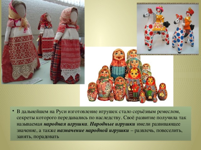 В дальнейшем на Руси изготовление игрушек стало серьёзным ремеслом, секреты которого передавались по наследству. Своё развитие получила так называемая народная игрушка . Народные игрушки имели развивающее значение, а также назначение народной игрушки – развлечь, повеселить, занять, порадовать