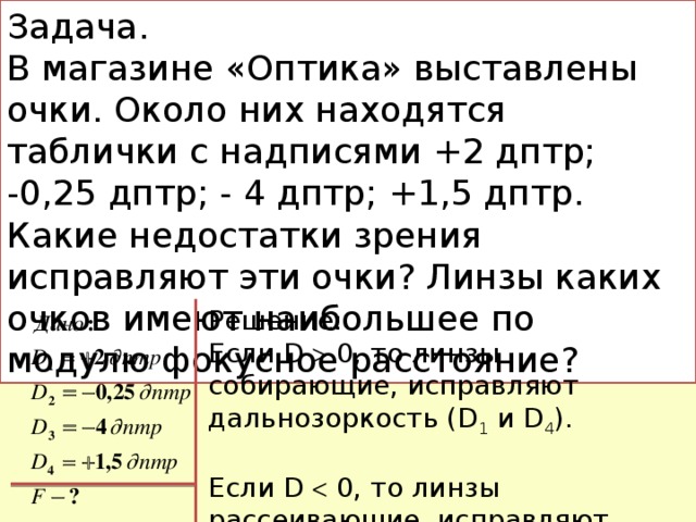 Задача. В магазине «Оптика» выставлены очки. Около них находятся таблички с надписями +2 дптр; -0,25 дптр; - 4 дптр; +1,5 дптр. Какие недостатки зрения исправляют эти очки? Линзы каких очков имеют наибольшее по модулю фокусное расстояние? Решение: Если D  0, то линзы собирающие, исправляют дальнозоркость (D 1 и D 4 ). Если D  0, то линзы рассеивающие, исправляют близорукость (D 2 и D 3 ).