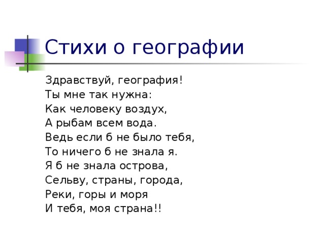 Стихи о географии Здравствуй, география! Ты мне так нужна: Как человеку воздух, А рыбам всем вода. Ведь если б не было тебя, То ничего б не знала я. Я б не знала острова, Сельву, страны, города, Реки, горы и моря И тебя, моя страна!!